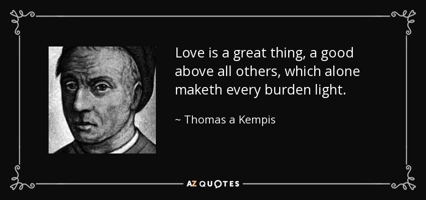 Love is a great thing, a good above all others, which alone maketh every burden light. - Thomas a Kempis