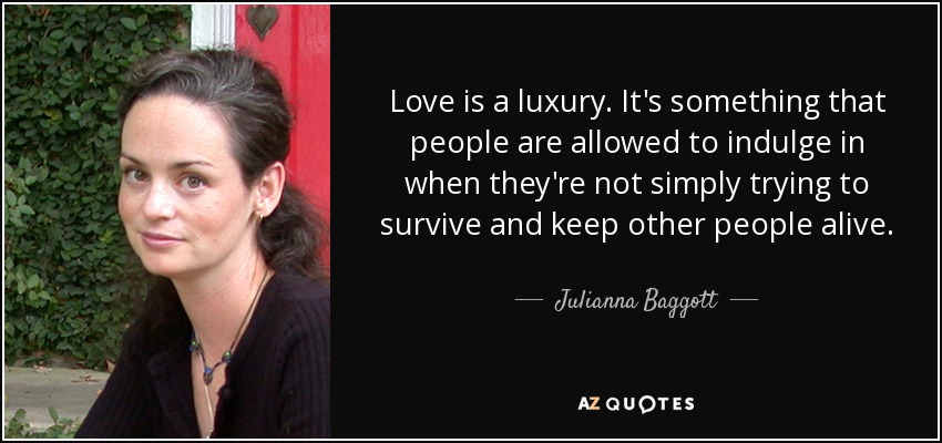 Love is a luxury. It's something that people are allowed to indulge in when they're not simply trying to survive and keep other people alive. - Julianna Baggott