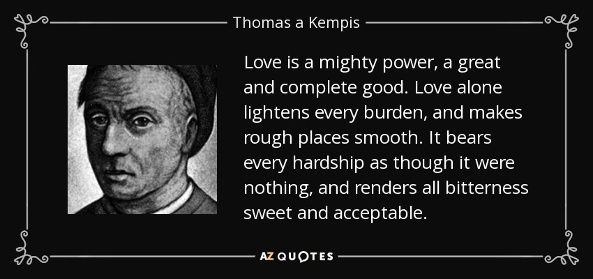 Love is a mighty power, a great and complete good. Love alone lightens every burden, and makes rough places smooth. It bears every hardship as though it were nothing, and renders all bitterness sweet and acceptable. - Thomas a Kempis