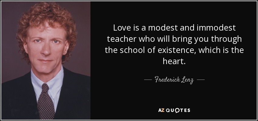 Love is a modest and immodest teacher who will bring you through the school of existence, which is the heart. - Frederick Lenz