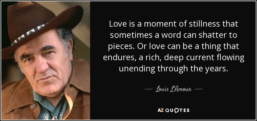 Love is a moment of stillness that sometimes a word can shatter to pieces. Or love can be a thing that endures, a rich, deep current flowing unending through the years. - Louis L'Amour