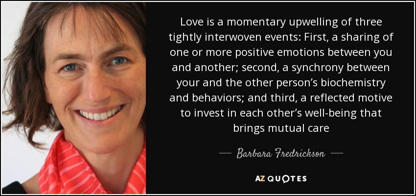 Love is a momentary upwelling of three tightly interwoven events: First, a sharing of one or more positive emotions between you and another; second, a synchrony between your and the other person’s biochemistry and behaviors; and third, a reflected motive to invest in each other’s well-being that brings mutual care - Barbara Fredrickson