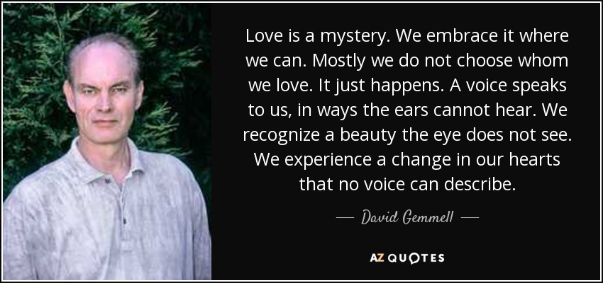 Love is a mystery. We embrace it where we can. Mostly we do not choose whom we love. It just happens. A voice speaks to us, in ways the ears cannot hear. We recognize a beauty the eye does not see. We experience a change in our hearts that no voice can describe. - David Gemmell