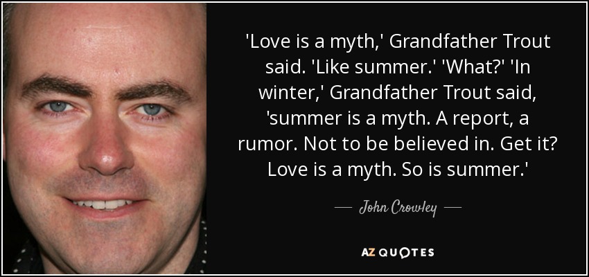 'Love is a myth,' Grandfather Trout said. 'Like summer.' 'What?' 'In winter,' Grandfather Trout said, 'summer is a myth. A report, a rumor. Not to be believed in. Get it? Love is a myth. So is summer.' - John Crowley