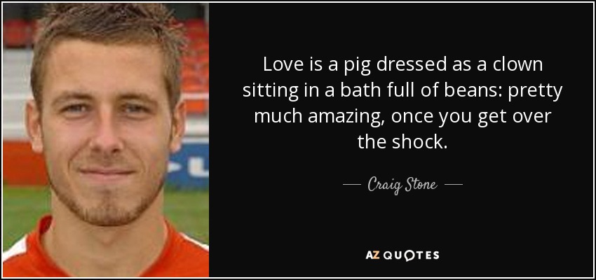 Love is a pig dressed as a clown sitting in a bath full of beans: pretty much amazing, once you get over the shock. - Craig Stone