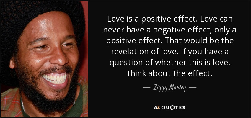 Love is a positive effect. Love can never have a negative effect, only a positive effect. That would be the revelation of love. If you have a question of whether this is love, think about the effect. - Ziggy Marley