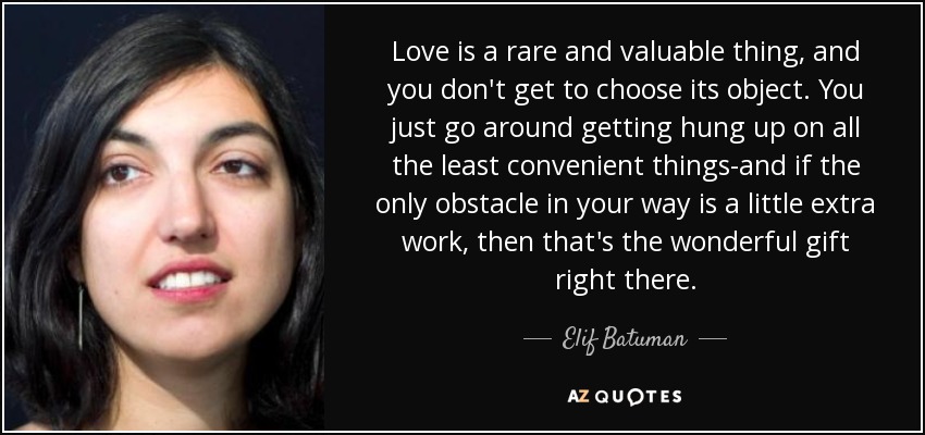Love is a rare and valuable thing, and you don't get to choose its object. You just go around getting hung up on all the least convenient things-and if the only obstacle in your way is a little extra work, then that's the wonderful gift right there. - Elif Batuman
