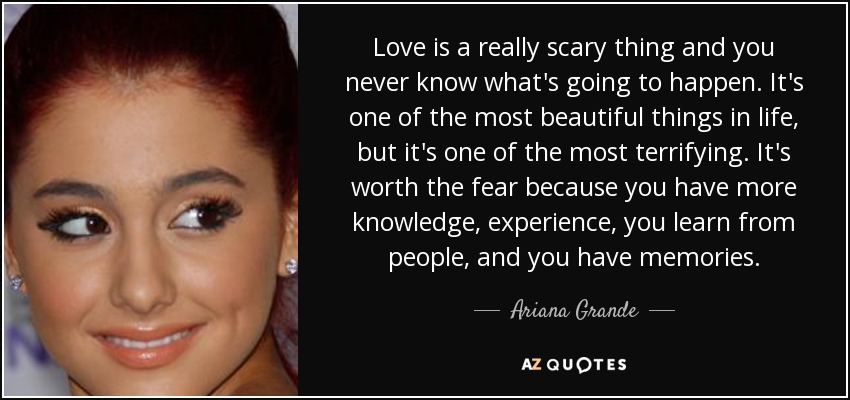 Love is a really scary thing and you never know what's going to happen. It's one of the most beautiful things in life, but it's one of the most terrifying. It's worth the fear because you have more knowledge, experience, you learn from people, and you have memories. - Ariana Grande