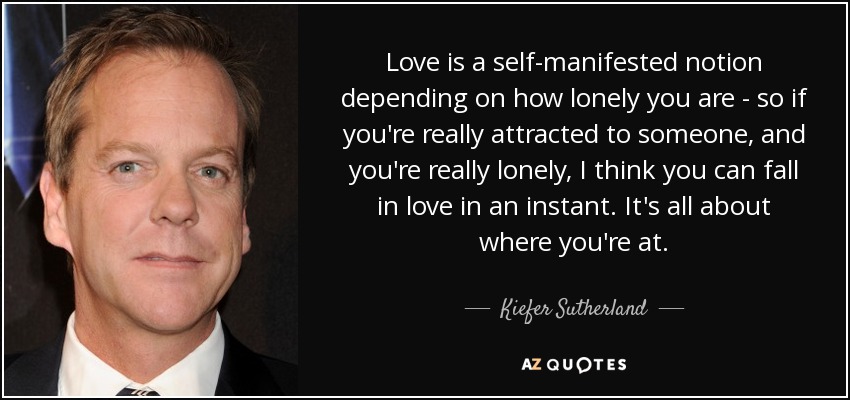 Love is a self-manifested notion depending on how lonely you are - so if you're really attracted to someone, and you're really lonely, I think you can fall in love in an instant. It's all about where you're at. - Kiefer Sutherland