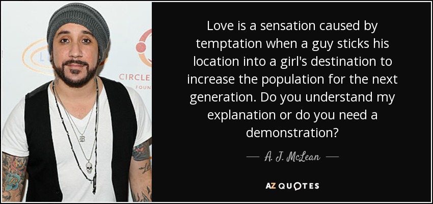 Love is a sensation caused by temptation when a guy sticks his location into a girl's destination to increase the population for the next generation. Do you understand my explanation or do you need a demonstration? - A. J. McLean