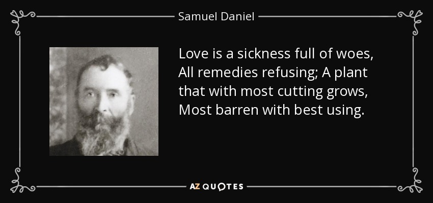 Love is a sickness full of woes, All remedies refusing; A plant that with most cutting grows, Most barren with best using. - Samuel Daniel