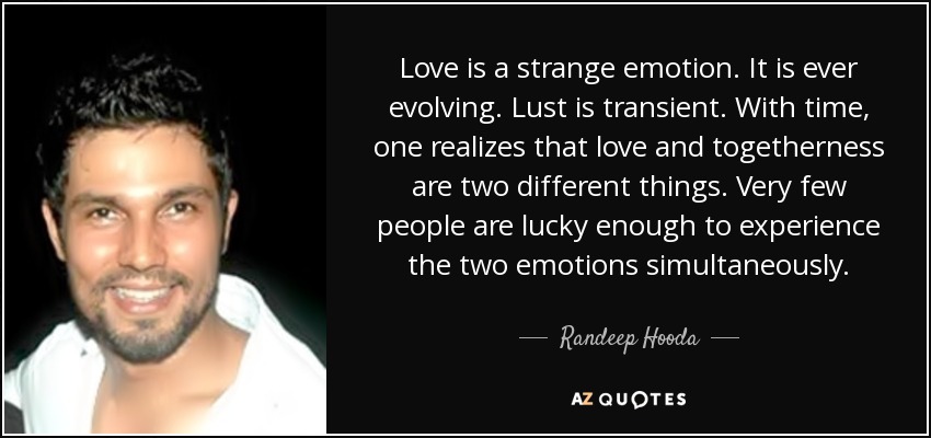 Love is a strange emotion. It is ever evolving. Lust is transient. With time, one realizes that love and togetherness are two different things. Very few people are lucky enough to experience the two emotions simultaneously. - Randeep Hooda