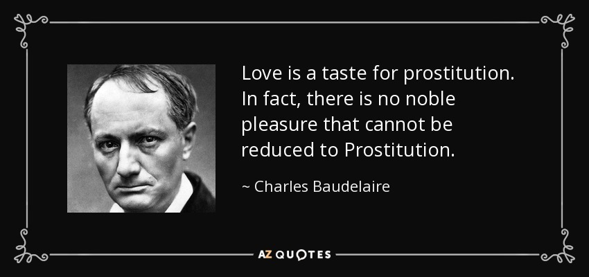 Love is a taste for prostitution. In fact, there is no noble pleasure that cannot be reduced to Prostitution. - Charles Baudelaire