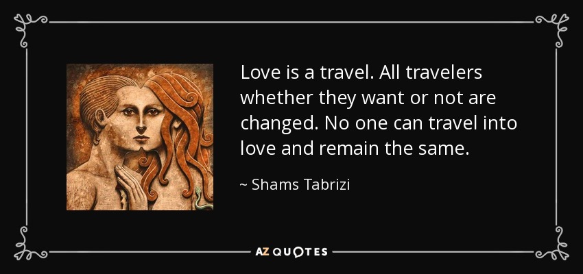Love is a travel. All travelers whether they want or not are changed. No one can travel into love and remain the same. - Shams Tabrizi