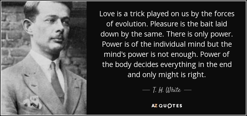 Love is a trick played on us by the forces of evolution. Pleasure is the bait laid down by the same. There is only power. Power is of the individual mind but the mind's power is not enough. Power of the body decides everything in the end and only might is right. - T. H. White