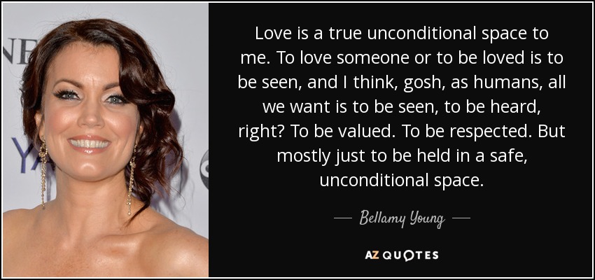 Love is a true unconditional space to me. To love someone or to be loved is to be seen, and I think, gosh, as humans, all we want is to be seen, to be heard, right? To be valued. To be respected. But mostly just to be held in a safe, unconditional space. - Bellamy Young