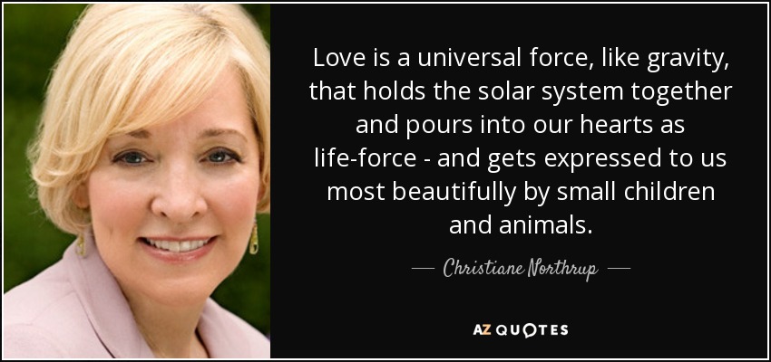 Love is a universal force, like gravity, that holds the solar system together and pours into our hearts as life-force - and gets expressed to us most beautifully by small children and animals. - Christiane Northrup