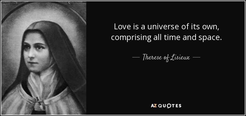 Love is a universe of its own, comprising all time and space. - Therese of Lisieux