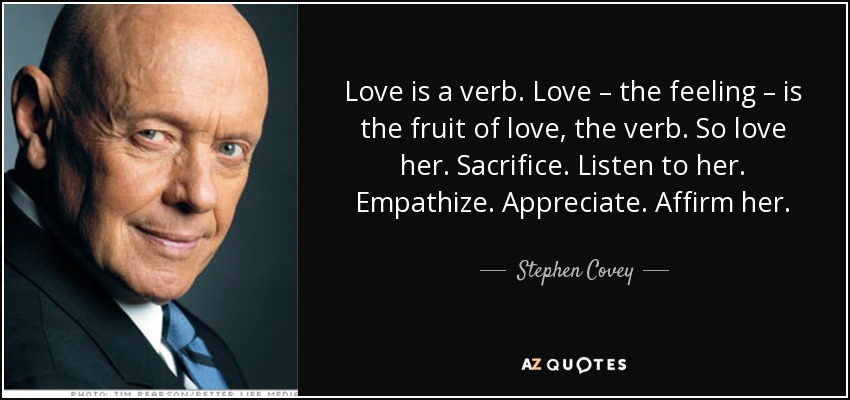 Love is a verb. Love – the feeling – is the fruit of love, the verb. So love her. Sacrifice. Listen to her. Empathize. Appreciate. Affirm her. - Stephen Covey