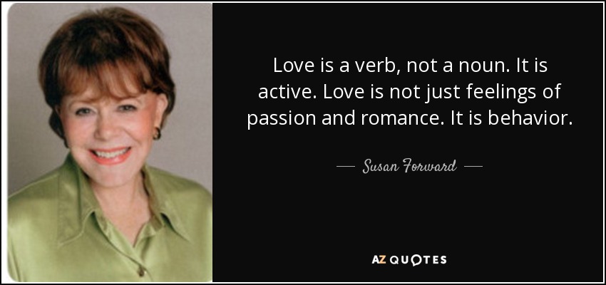 Love is a verb, not a noun. It is active. Love is not just feelings of passion and romance. It is behavior. - Susan Forward