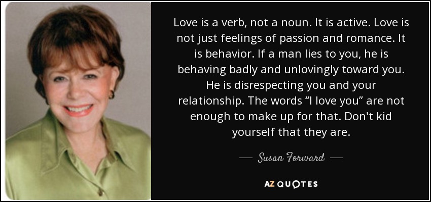 Love is a verb, not a noun. It is active. Love is not just feelings of passion and romance. It is behavior. If a man lies to you, he is behaving badly and unlovingly toward you. He is disrespecting you and your relationship. The words “I love you” are not enough to make up for that. Don't kid yourself that they are. - Susan Forward