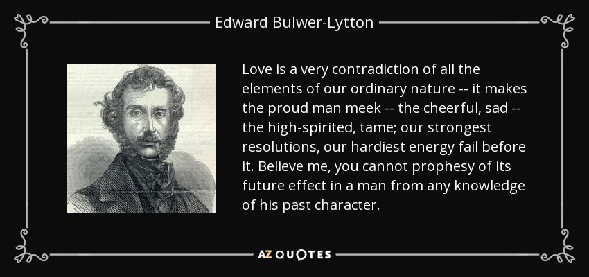 Love is a very contradiction of all the elements of our ordinary nature -- it makes the proud man meek -- the cheerful, sad -- the high-spirited, tame; our strongest resolutions, our hardiest energy fail before it. Believe me, you cannot prophesy of its future effect in a man from any knowledge of his past character. - Edward Bulwer-Lytton, 1st Baron Lytton