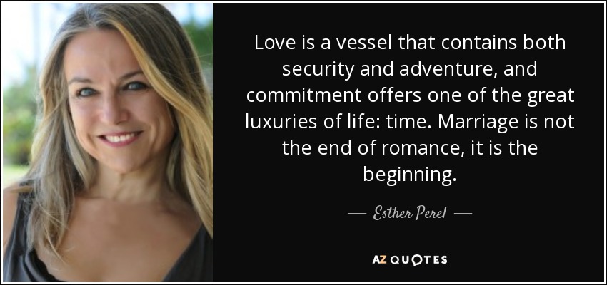 Love is a vessel that contains both security and adventure, and commitment offers one of the great luxuries of life: time. Marriage is not the end of romance, it is the beginning. - Esther Perel