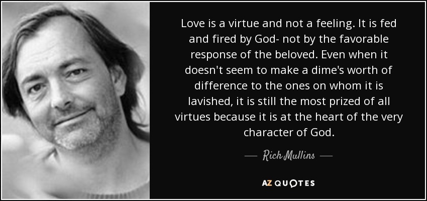 Love is a virtue and not a feeling. It is fed and fired by God- not by the favorable response of the beloved. Even when it doesn't seem to make a dime's worth of difference to the ones on whom it is lavished, it is still the most prized of all virtues because it is at the heart of the very character of God. - Rich Mullins