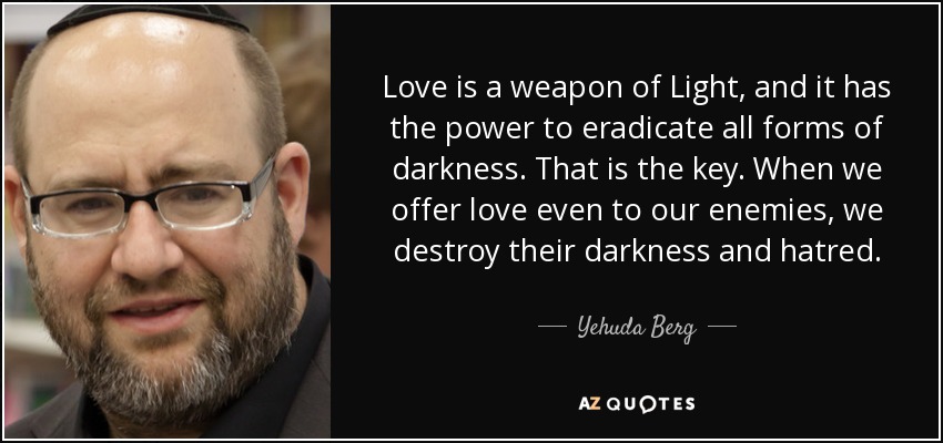 Love is a weapon of Light, and it has the power to eradicate all forms of darkness. That is the key. When we offer love even to our enemies, we destroy their darkness and hatred. - Yehuda Berg