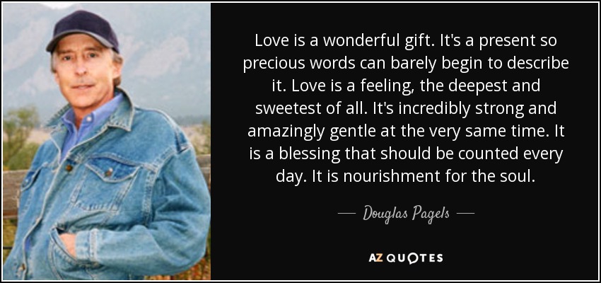 Love is a wonderful gift. It's a present so precious words can barely begin to describe it. Love is a feeling, the deepest and sweetest of all. It's incredibly strong and amazingly gentle at the very same time. It is a blessing that should be counted every day. It is nourishment for the soul. - Douglas Pagels