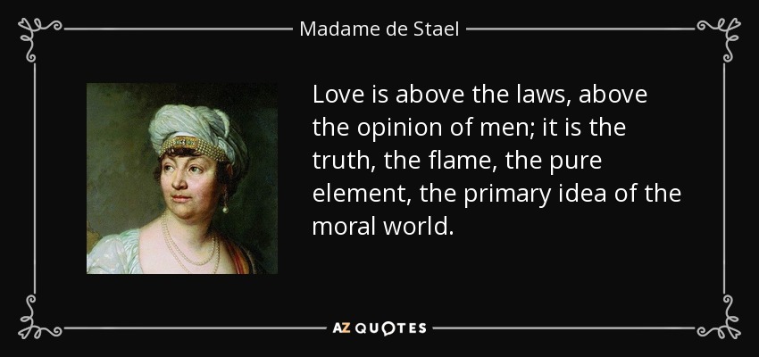 Love is above the laws, above the opinion of men; it is the truth, the flame, the pure element, the primary idea of the moral world. - Madame de Stael