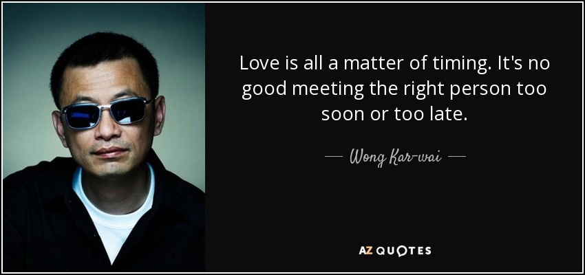 Love is all a matter of timing. It's no good meeting the right person too soon or too late. - Wong Kar-wai