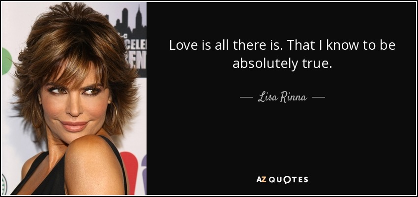 Love is all there is. That I know to be absolutely true. - Lisa Rinna