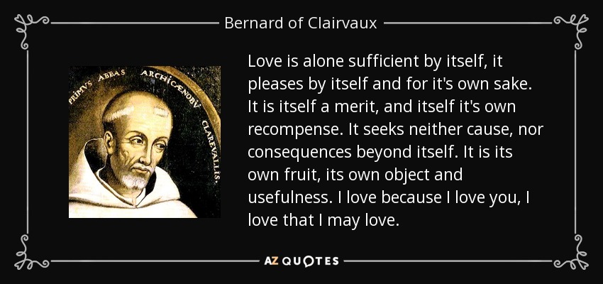 Love is alone sufficient by itself, it pleases by itself and for it's own sake. It is itself a merit, and itself it's own recompense. It seeks neither cause, nor consequences beyond itself. It is its own fruit, its own object and usefulness. I love because I love you, I love that I may love. - Bernard of Clairvaux