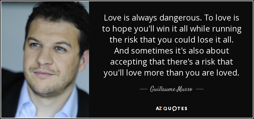 Love is always dangerous. To love is to hope you'll win it all while running the risk that you could lose it all. And sometimes it's also about accepting that there's a risk that you'll love more than you are loved. - Guillaume Musso