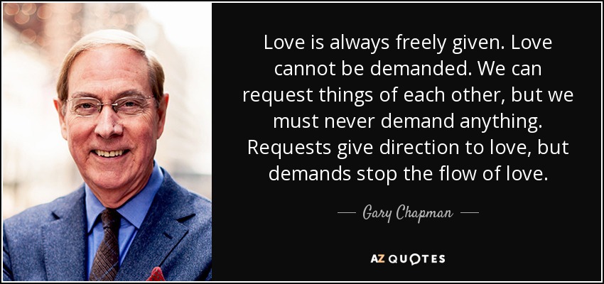 Love is always freely given. Love cannot be demanded. We can request things of each other, but we must never demand anything. Requests give direction to love, but demands stop the flow of love. - Gary Chapman