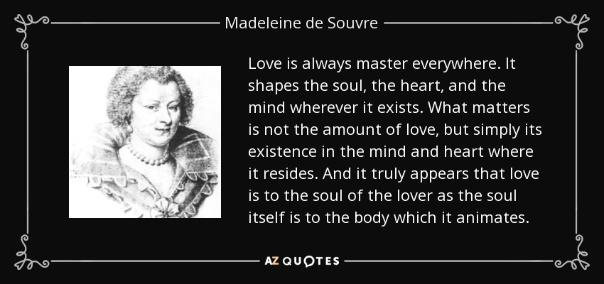 Love is always master everywhere. It shapes the soul, the heart, and the mind wherever it exists. What matters is not the amount of love, but simply its existence in the mind and heart where it resides. And it truly appears that love is to the soul of the lover as the soul itself is to the body which it animates. - Madeleine de Souvre, marquise de Sable