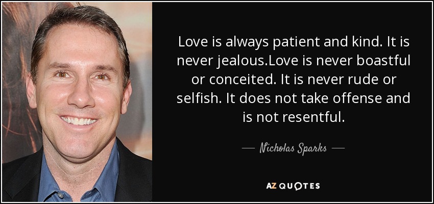 Love is always patient and kind. It is never jealous.Love is never boastful or conceited. It is never rude or selfish. It does not take offense and is not resentful. - Nicholas Sparks