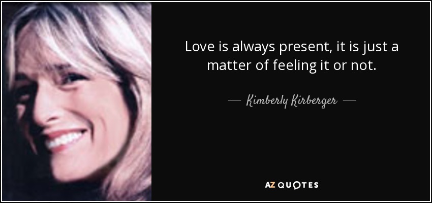 Love is always present, it is just a matter of feeling it or not. - Kimberly Kirberger
