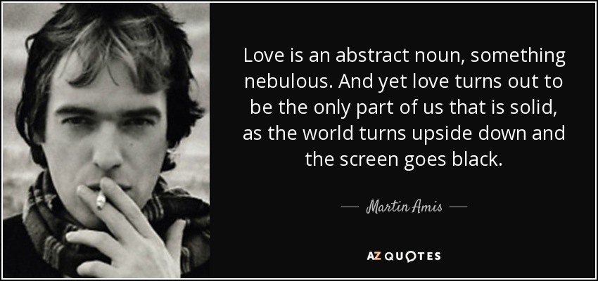 Love is an abstract noun, something nebulous. And yet love turns out to be the only part of us that is solid, as the world turns upside down and the screen goes black. - Martin Amis