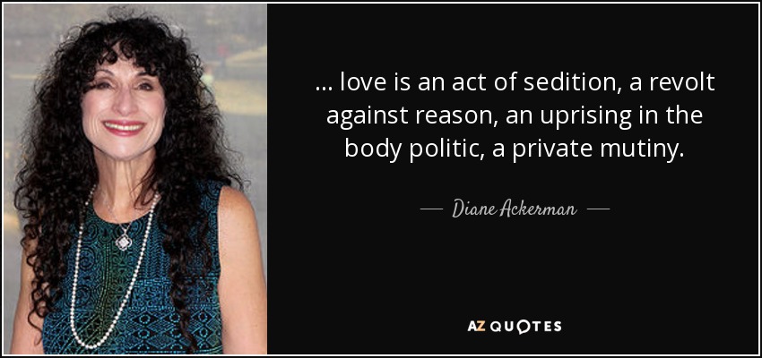 ... love is an act of sedition, a revolt against reason, an uprising in the body politic, a private mutiny. - Diane Ackerman