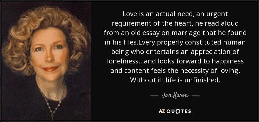Love is an actual need, an urgent requirement of the heart, he read aloud from an old essay on marriage that he found in his files.Every properly constituted human being who entertains an appreciation of loneliness...and looks forward to happiness and content feels the necessity of loving. Without it, life is unfinished. - Jan Karon