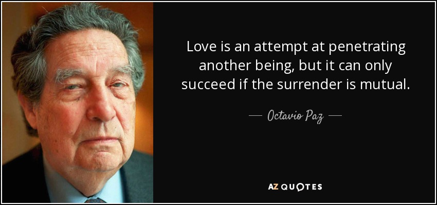 Love is an attempt at penetrating another being, but it can only succeed if the surrender is mutual. - Octavio Paz
