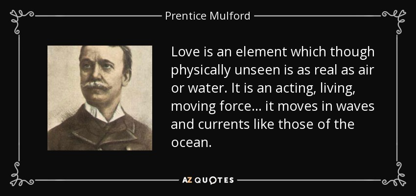 Love is an element which though physically unseen is as real as air or water. It is an acting, living, moving force... it moves in waves and currents like those of the ocean. - Prentice Mulford