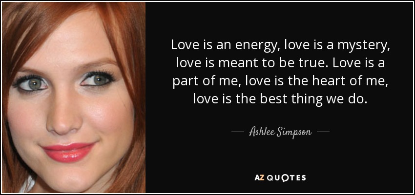 Love is an energy, love is a mystery, love is meant to be true. Love is a part of me, love is the heart of me, love is the best thing we do. - Ashlee Simpson