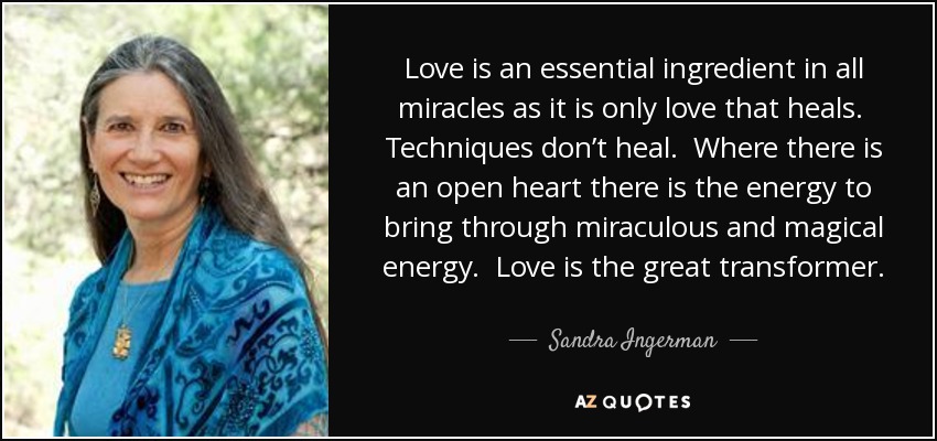Love is an essential ingredient in all miracles as it is only love that heals. Techniques don’t heal. Where there is an open heart there is the energy to bring through miraculous and magical energy. Love is the great transformer. - Sandra Ingerman