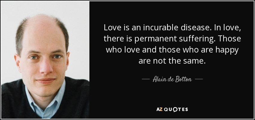 Love is an incurable disease. In love, there is permanent suffering. Those who love and those who are happy are not the same. - Alain de Botton