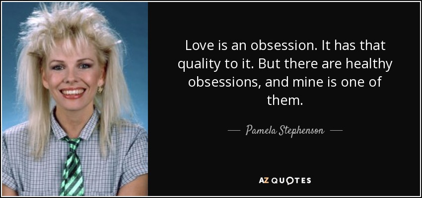 Love is an obsession. It has that quality to it. But there are healthy obsessions, and mine is one of them. - Pamela Stephenson