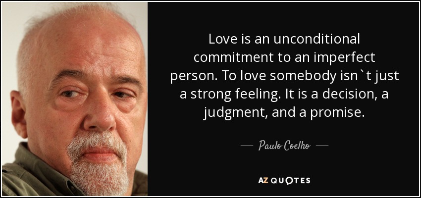 Love is an unconditional commitment to an imperfect person. To love somebody isn`t just a strong feeling. It is a decision, a judgment, and a promise. - Paulo Coelho