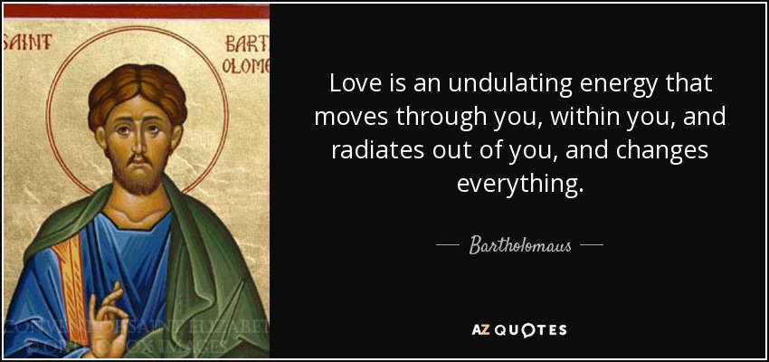 Love is an undulating energy that moves through you, within you, and radiates out of you, and changes everything. - Bartholomaus